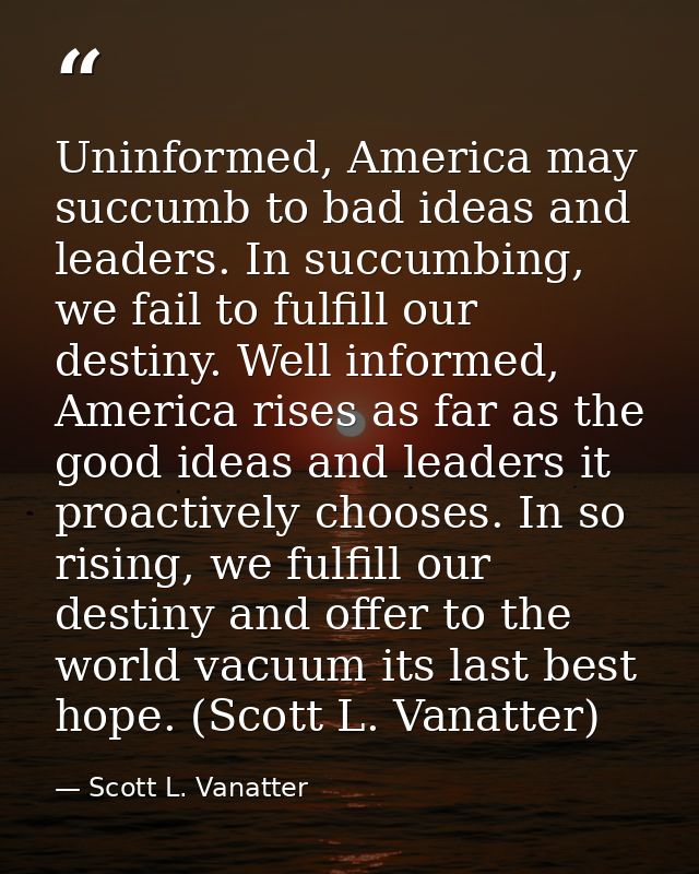 Uninformed, America may succumb to bad ideas and leaders. In succumbing, we fail to fulfill our destiny. Well informed,  — Scott L. Vanatter