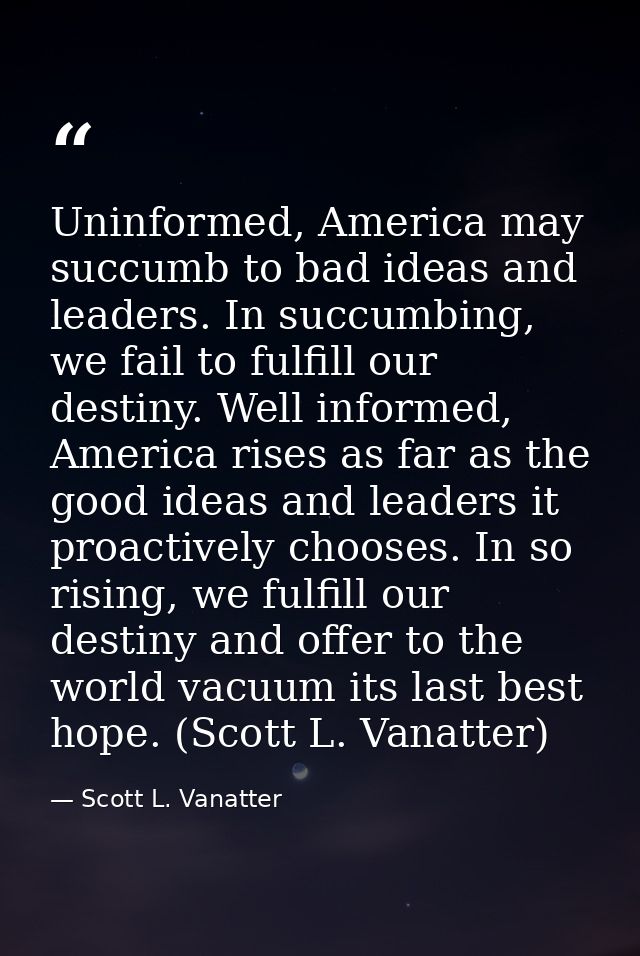 Uninformed, America may succumb to bad ideas and leaders. In succumbing, we fail to fulfill our destiny. Well informed,  — Scott L. Vanatter