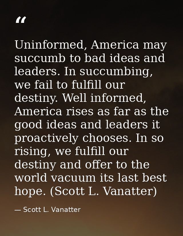 Uninformed, America may succumb to bad ideas and leaders. In succumbing, we fail to fulfill our destiny. Well informed,  — Scott L. Vanatter