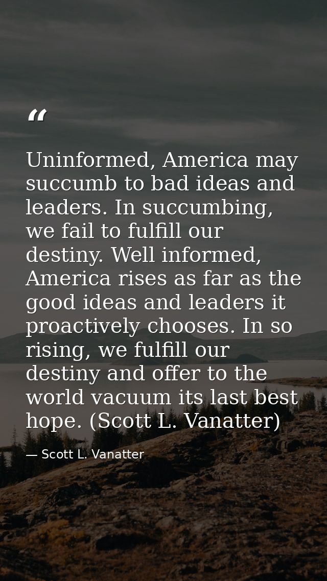 Uninformed, America may succumb to bad ideas and leaders. In succumbing, we fail to fulfill our destiny. Well informed,  — Scott L. Vanatter