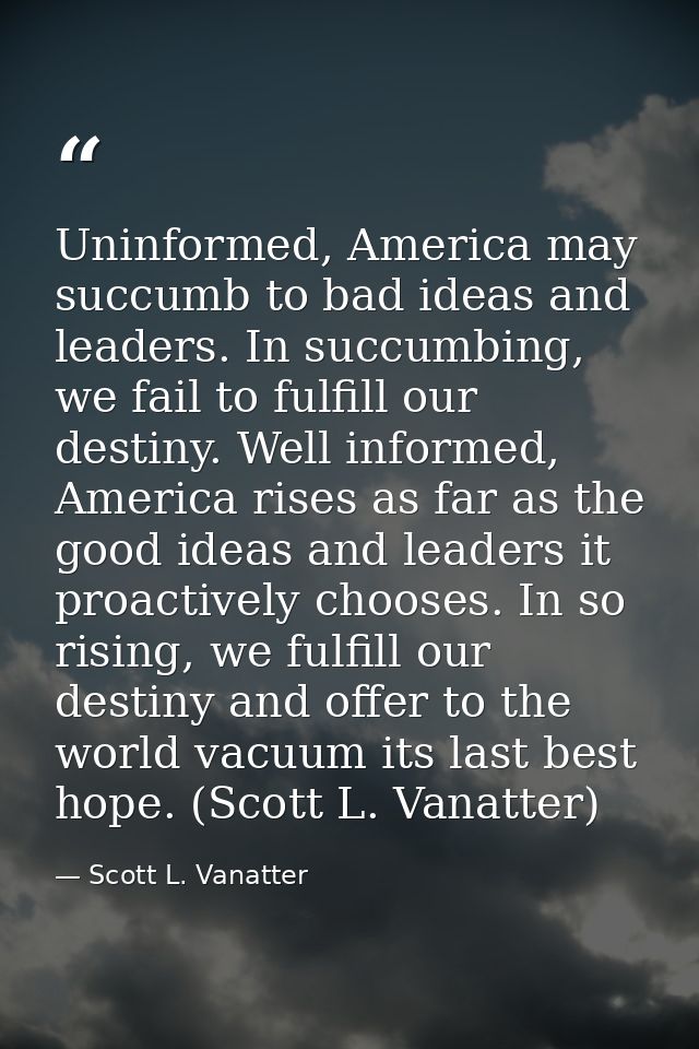 Uninformed, America may succumb to bad ideas and leaders. In succumbing, we fail to fulfill our destiny. Well informed,  — Scott L. Vanatter