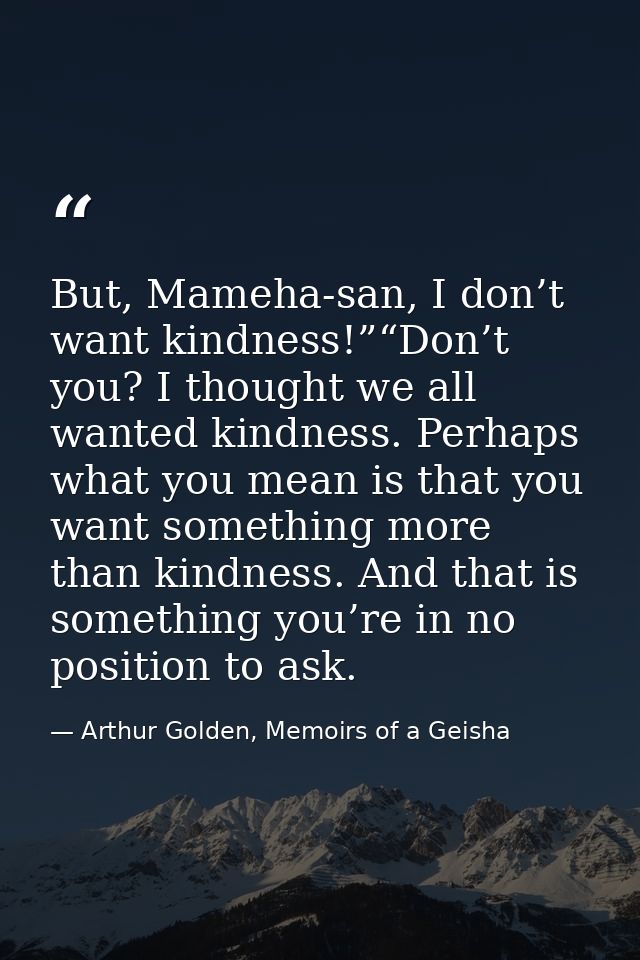 But, Mameha-san, I don’t want kindness!”“Don’t you? I thought we all wanted kindness. Perhaps what you mean is that you  — Arthur Golden, Memoirs of a Geisha