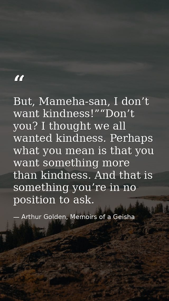 But, Mameha-san, I don’t want kindness!”“Don’t you? I thought we all wanted kindness. Perhaps what you mean is that you  — Arthur Golden, Memoirs of a Geisha
