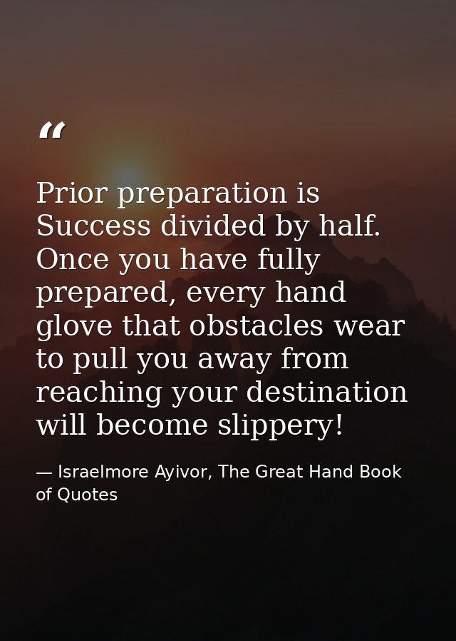 Prior preparation is Success divided by half. Once you have fully prepared, every hand glove that obstacles wear to pull — Israelmore Ayivor, The Great Hand Book of Quotes