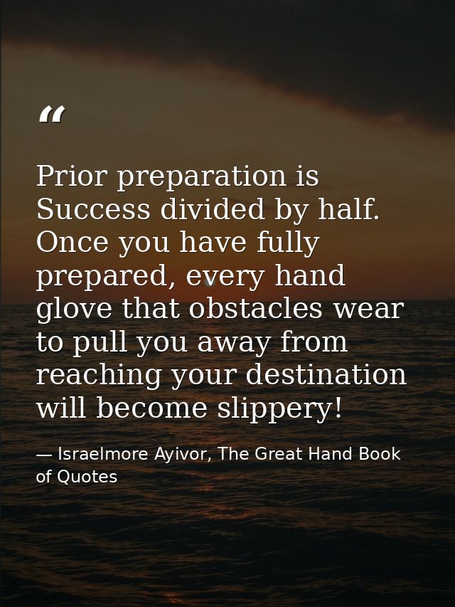 Prior preparation is Success divided by half. Once you have fully prepared, every hand glove that obstacles wear to pull — Israelmore Ayivor, The Great Hand Book of Quotes