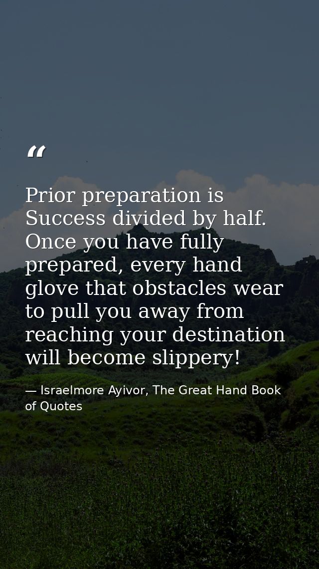Prior preparation is Success divided by half. Once you have fully prepared, every hand glove that obstacles wear to pull — Israelmore Ayivor, The Great Hand Book of Quotes