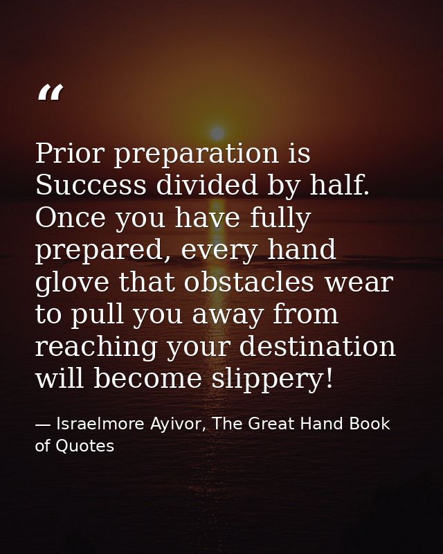 Prior preparation is Success divided by half. Once you have fully prepared, every hand glove that obstacles wear to pull — Israelmore Ayivor, The Great Hand Book of Quotes
