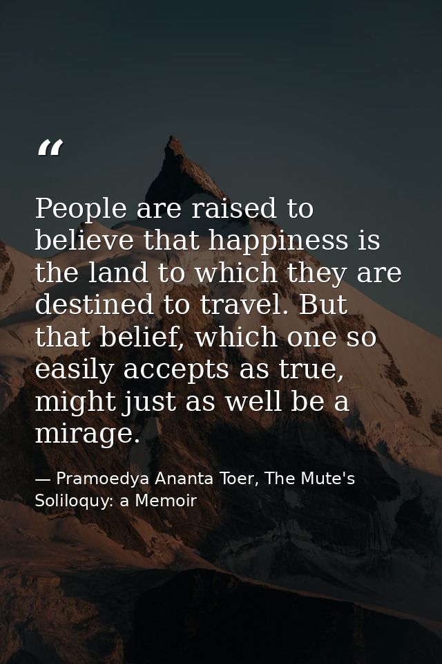 People are raised to believe that happiness is the land to which they are destined to travel. But that belief, which one — Pramoedya Ananta Toer, The Mute's Soliloquy: a Memoir