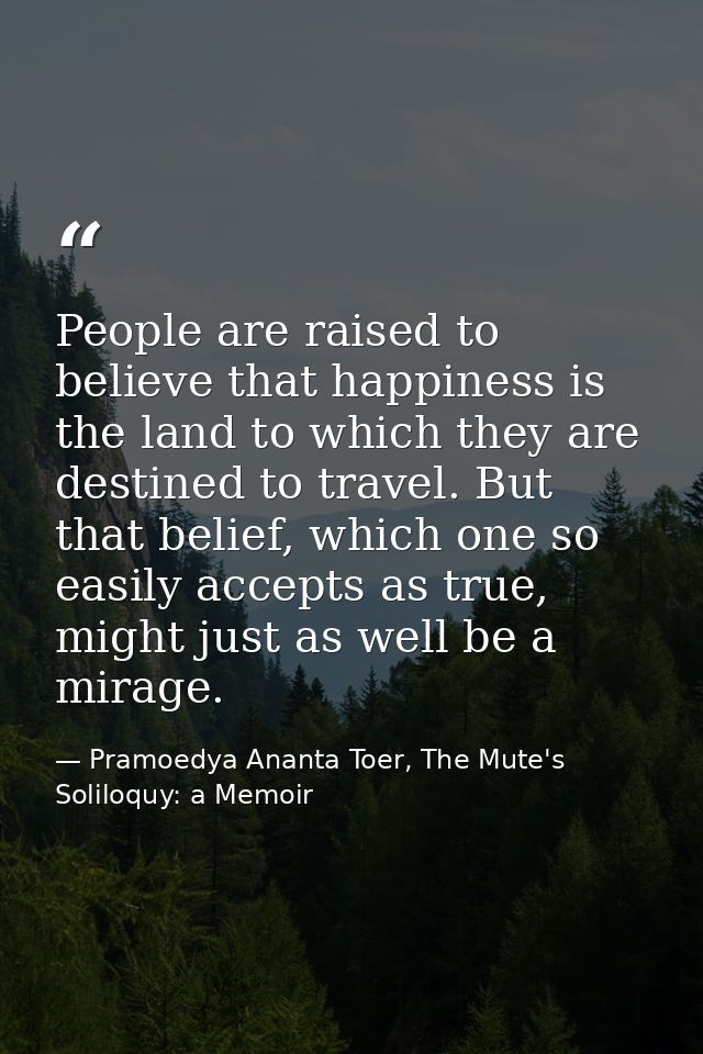 People are raised to believe that happiness is the land to which they are destined to travel. But that belief, which one — Pramoedya Ananta Toer, The Mute's Soliloquy: a Memoir