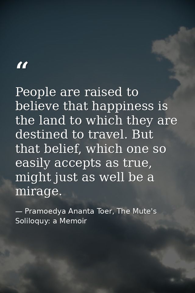 People are raised to believe that happiness is the land to which they are destined to travel. But that belief, which one — Pramoedya Ananta Toer, The Mute's Soliloquy: a Memoir