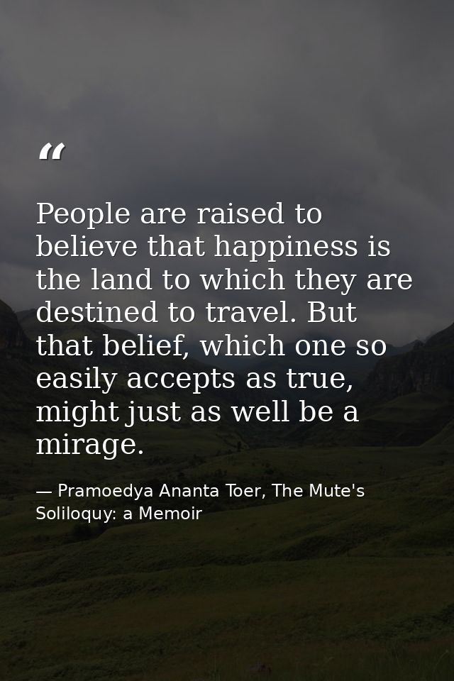 People are raised to believe that happiness is the land to which they are destined to travel. But that belief, which one — Pramoedya Ananta Toer, The Mute's Soliloquy: a Memoir