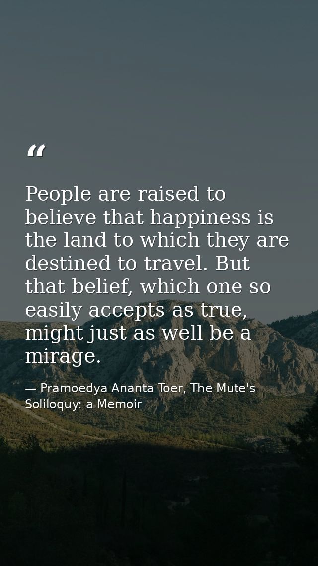 People are raised to believe that happiness is the land to which they are destined to travel. But that belief, which one — Pramoedya Ananta Toer, The Mute's Soliloquy: a Memoir