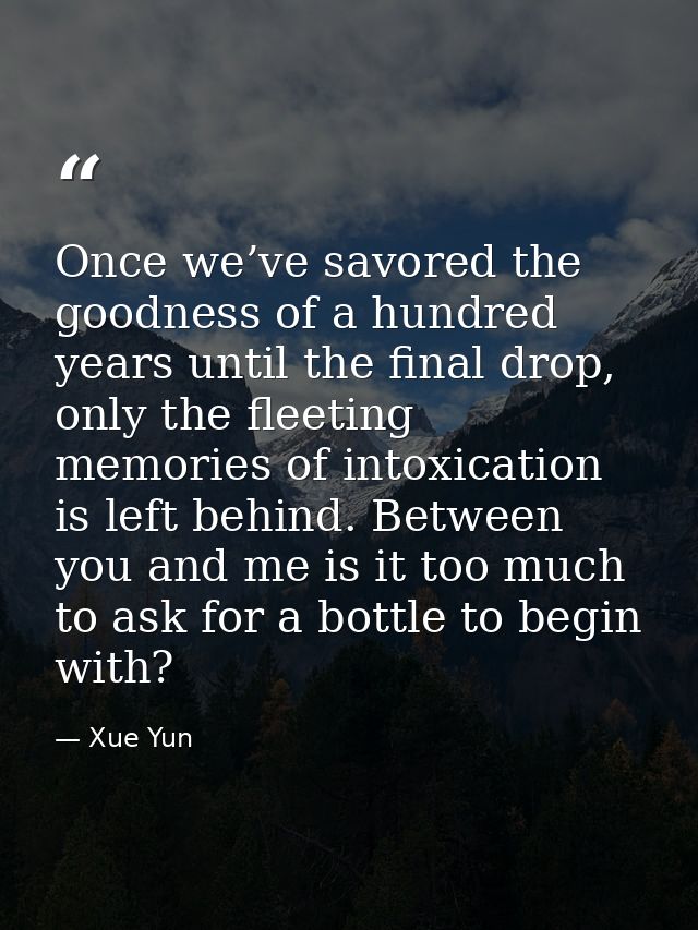 Once we’ve savored the goodness of a hundred years until the final drop, only the fleeting memories of intoxication is l — Xue Yun