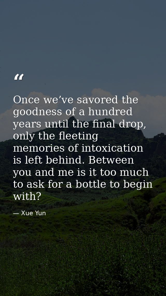 Once we’ve savored the goodness of a hundred years until the final drop, only the fleeting memories of intoxication is l — Xue Yun
