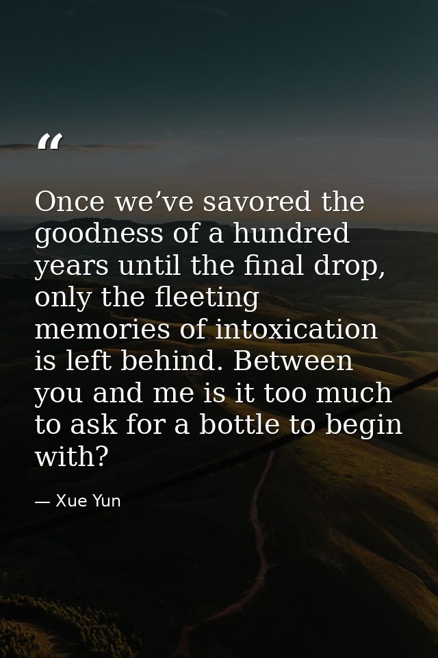 Once we’ve savored the goodness of a hundred years until the final drop, only the fleeting memories of intoxication is l — Xue Yun