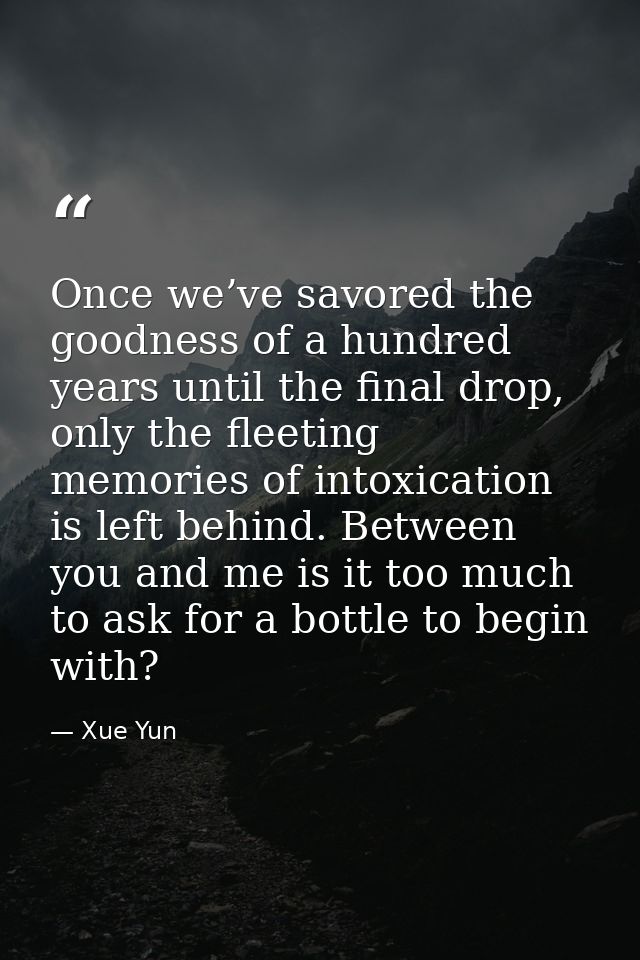 Once we’ve savored the goodness of a hundred years until the final drop, only the fleeting memories of intoxication is l — Xue Yun