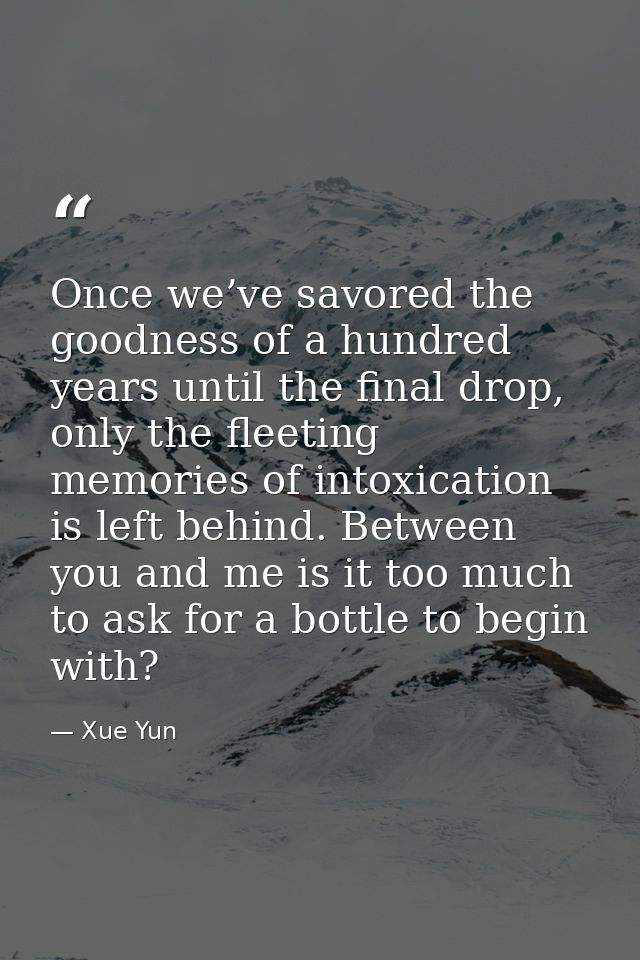 Once we’ve savored the goodness of a hundred years until the final drop, only the fleeting memories of intoxication is l — Xue Yun