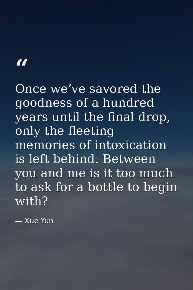 Once we’ve savored the goodness of a hundred years until the final drop, only the fleeting memories of intoxication is l — Xue Yun