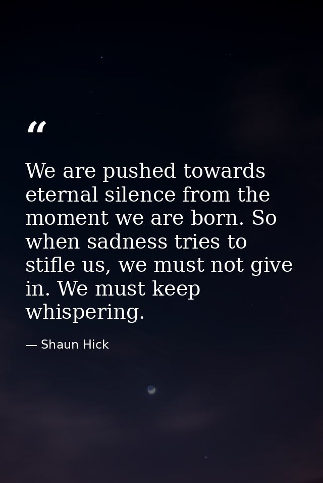 We are pushed towards eternal silence from the moment we are born. So when sadness tries to stifle us, we must not give  — Shaun Hick