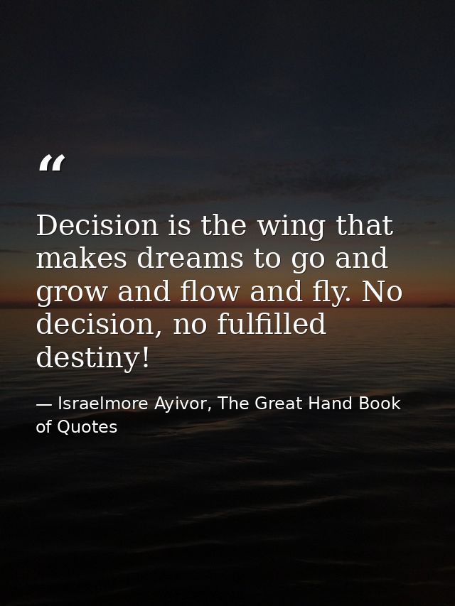Decision is the wing that makes dreams to go and grow and flow and fly. No decision, no fulfilled destiny! — Israelmore Ayivor, The Great Hand Book of Quotes