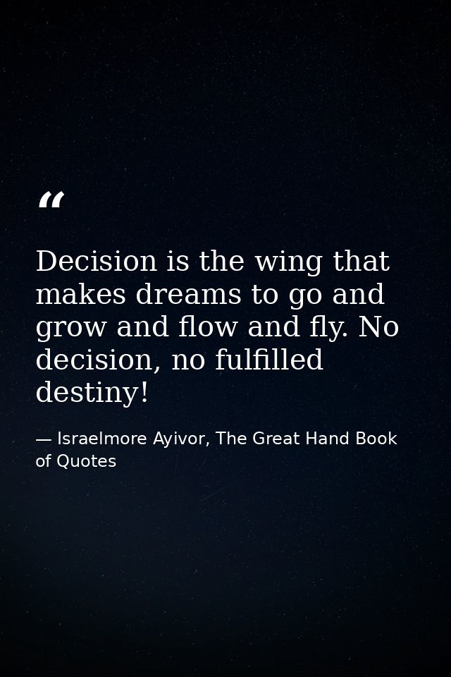 Decision is the wing that makes dreams to go and grow and flow and fly. No decision, no fulfilled destiny! — Israelmore Ayivor, The Great Hand Book of Quotes