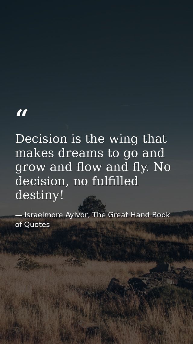 Decision is the wing that makes dreams to go and grow and flow and fly. No decision, no fulfilled destiny! — Israelmore Ayivor, The Great Hand Book of Quotes