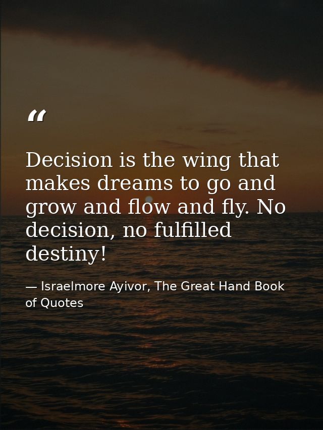 Decision is the wing that makes dreams to go and grow and flow and fly. No decision, no fulfilled destiny! — Israelmore Ayivor, The Great Hand Book of Quotes