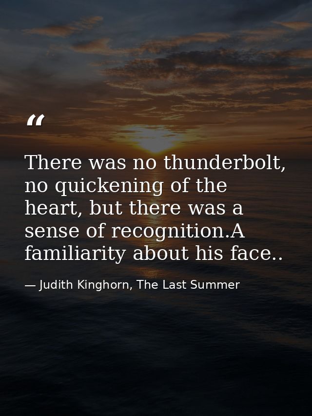 There was no thunderbolt, no quickening of the heart, but there was a sense of recognition.A familiarity about his face. — Judith Kinghorn, The Last Summer