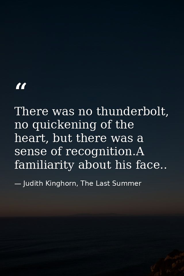 There was no thunderbolt, no quickening of the heart, but there was a sense of recognition.A familiarity about his face. — Judith Kinghorn, The Last Summer