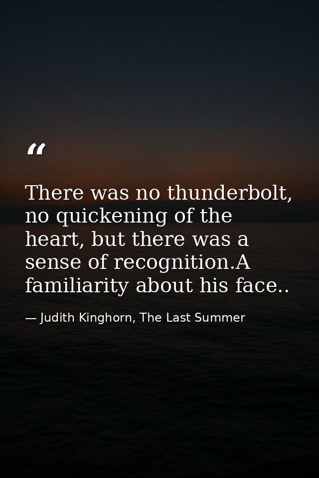 There was no thunderbolt, no quickening of the heart, but there was a sense of recognition.A familiarity about his face. — Judith Kinghorn, The Last Summer