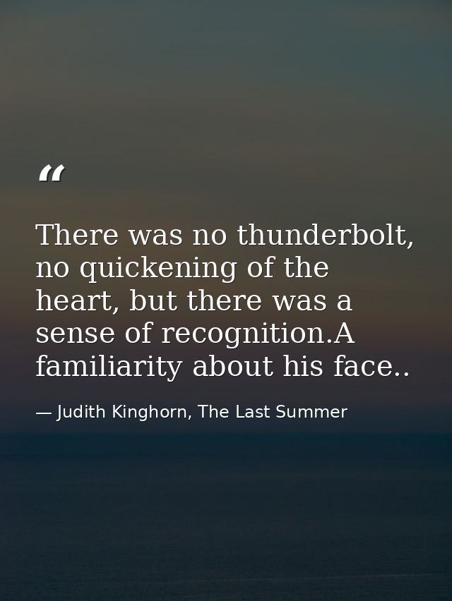 There was no thunderbolt, no quickening of the heart, but there was a sense of recognition.A familiarity about his face. — Judith Kinghorn, The Last Summer