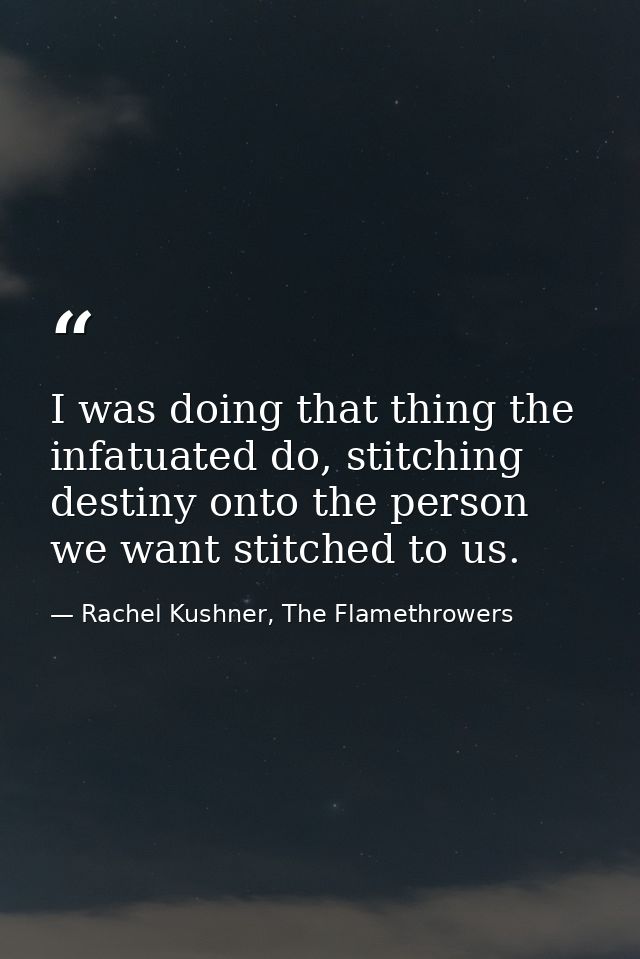 I was doing that thing the infatuated do, stitching destiny onto the person we want stitched to us. — Rachel Kushner, The Flamethrowers