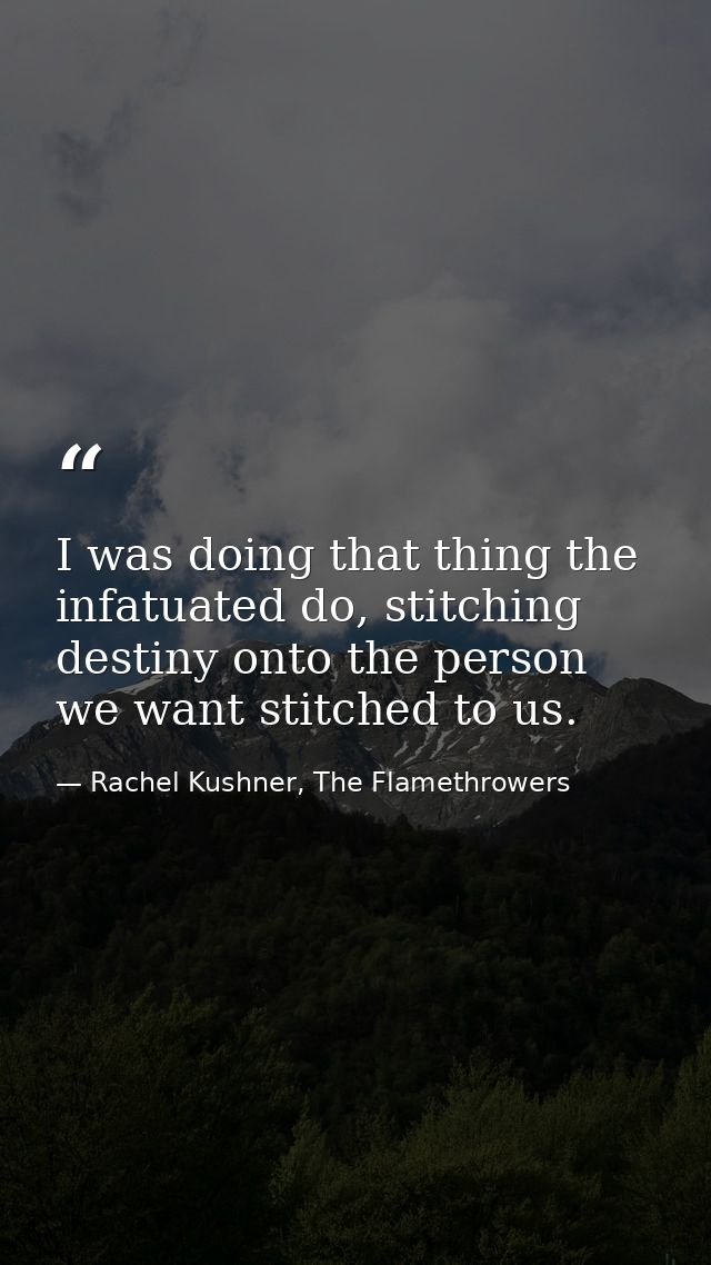 I was doing that thing the infatuated do, stitching destiny onto the person we want stitched to us. — Rachel Kushner, The Flamethrowers