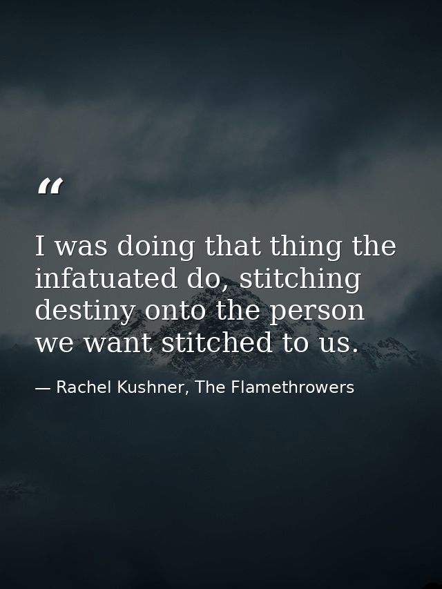 I was doing that thing the infatuated do, stitching destiny onto the person we want stitched to us. — Rachel Kushner, The Flamethrowers