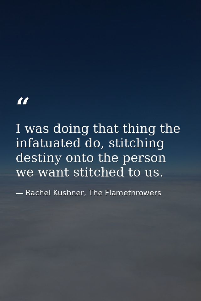 I was doing that thing the infatuated do, stitching destiny onto the person we want stitched to us. — Rachel Kushner, The Flamethrowers