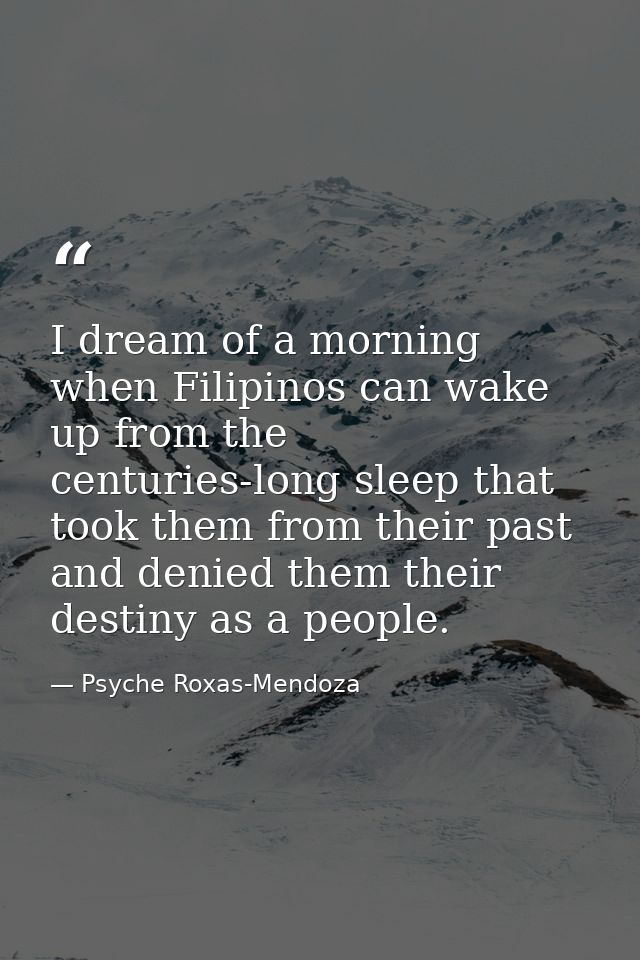 I dream of a morning when Filipinos can wake up from the centuries-long sleep that took them from their past and denied  — Psyche Roxas-Mendoza