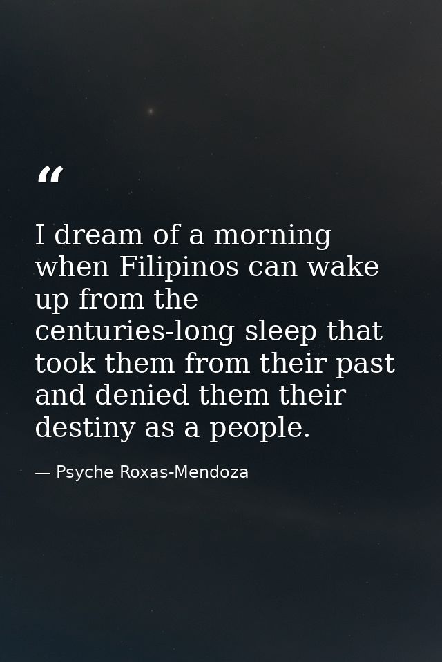 I dream of a morning when Filipinos can wake up from the centuries-long sleep that took them from their past and denied  — Psyche Roxas-Mendoza