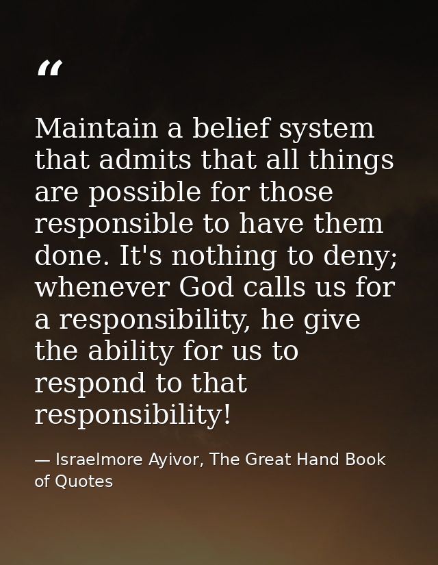 Maintain a belief system that admits that all things are possible for those responsible to have them done. It's nothing  — Israelmore Ayivor, The Great Hand Book of Quotes