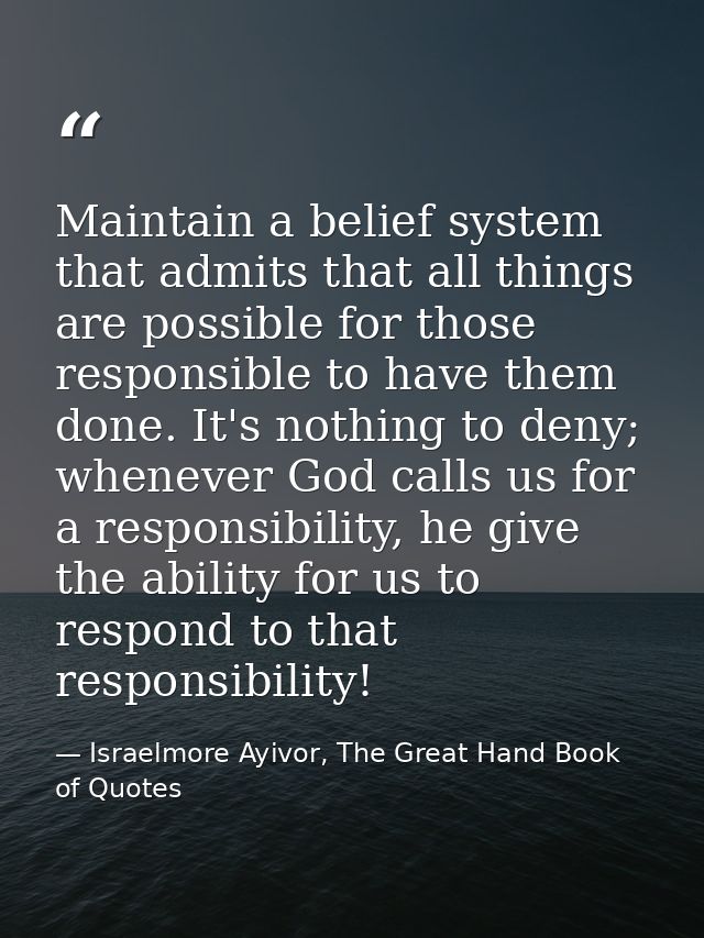 Maintain a belief system that admits that all things are possible for those responsible to have them done. It's nothing  — Israelmore Ayivor, The Great Hand Book of Quotes