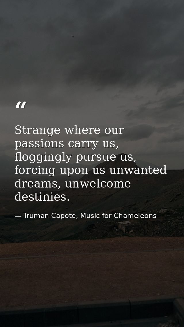Strange where our passions carry us, floggingly pursue us, forcing upon us unwanted dreams, unwelcome destinies. — Truman Capote, Music for Chameleons