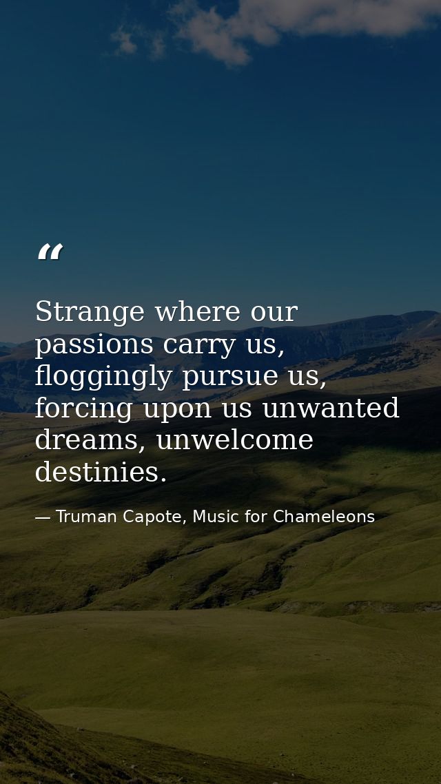 Strange where our passions carry us, floggingly pursue us, forcing upon us unwanted dreams, unwelcome destinies. — Truman Capote, Music for Chameleons