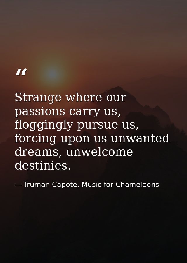 Strange where our passions carry us, floggingly pursue us, forcing upon us unwanted dreams, unwelcome destinies. — Truman Capote, Music for Chameleons