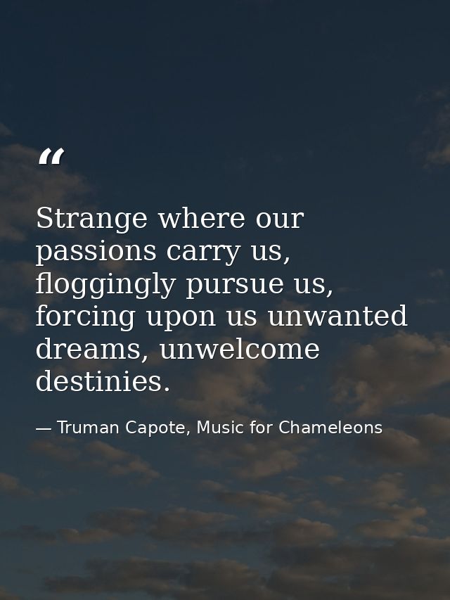 Strange where our passions carry us, floggingly pursue us, forcing upon us unwanted dreams, unwelcome destinies. — Truman Capote, Music for Chameleons