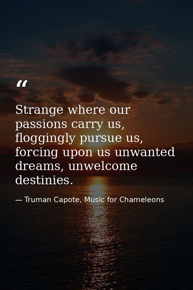 Strange where our passions carry us, floggingly pursue us, forcing upon us unwanted dreams, unwelcome destinies. — Truman Capote, Music for Chameleons