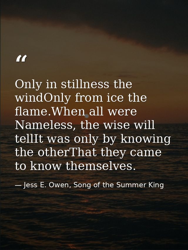 Only in stillness the windOnly from ice the flame.When all were Nameless, the wise will tellIt was only by knowing the o — Jess E. Owen, Song of the Summer King