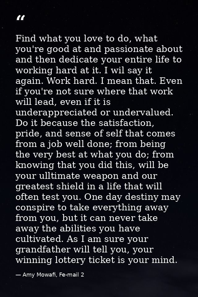 Find what you love to do, what you're good at and passionate about and then dedicate your entire life to working hard at — Amy Mowafi, Fe-mail 2