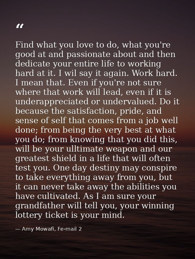 Find what you love to do, what you're good at and passionate about and then dedicate your entire life to working hard at — Amy Mowafi, Fe-mail 2