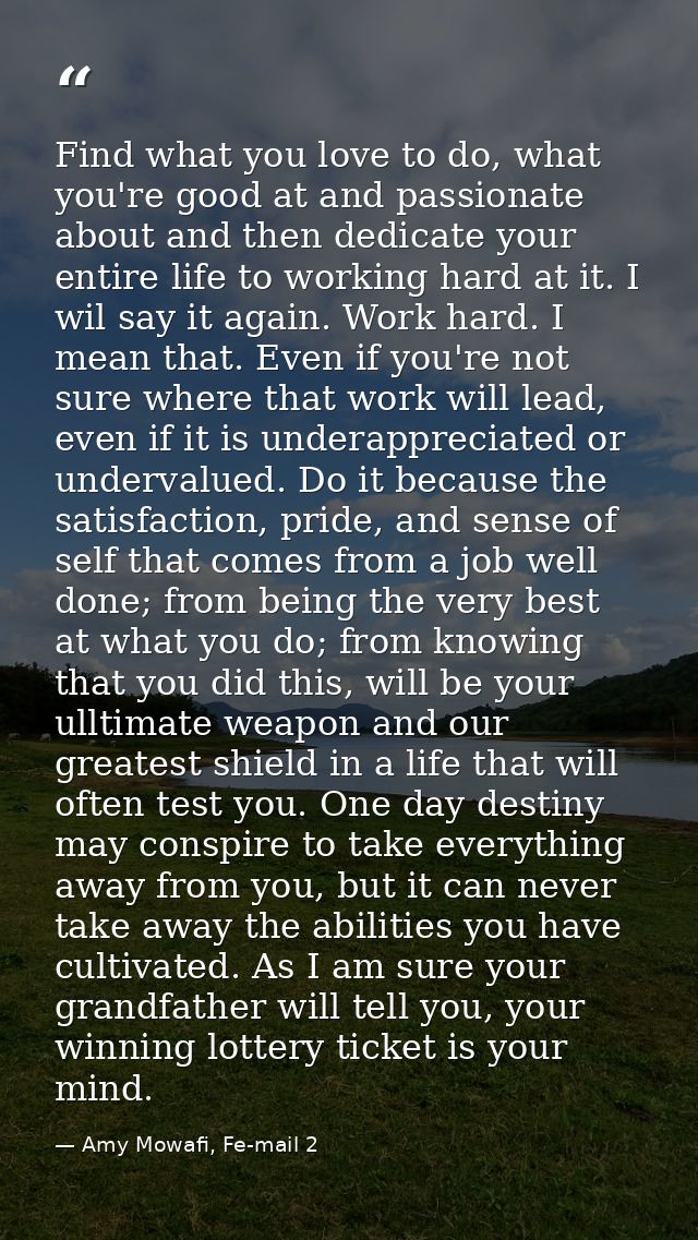 Find what you love to do, what you're good at and passionate about and then dedicate your entire life to working hard at — Amy Mowafi, Fe-mail 2