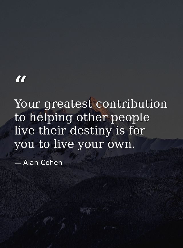 Your greatest contribution to helping other people live their destiny is for you to live your own. — Alan Cohen