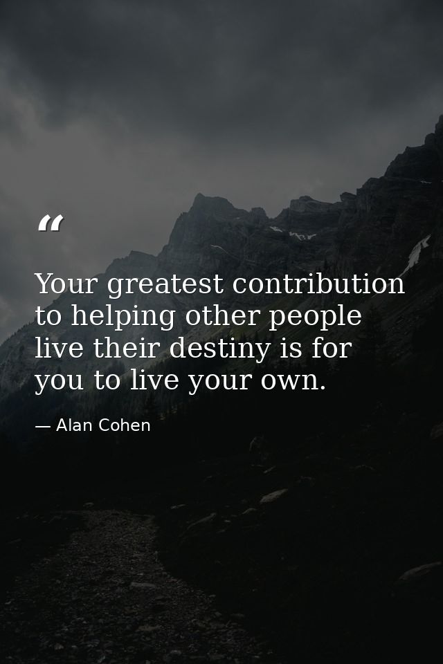 Your greatest contribution to helping other people live their destiny is for you to live your own. — Alan Cohen